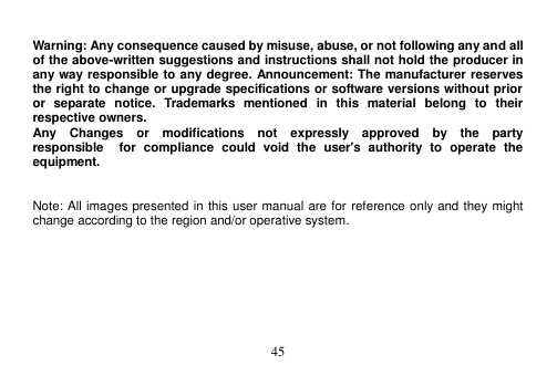  45   Warning: Any consequence caused by misuse, abuse, or not following any and all of the above-written suggestions and instructions shall not hold the producer in any way responsible to any degree. Announcement: The manufacturer reserves the right to change or upgrade specifications or software versions without prior or  separate  notice.  Trademarks  mentioned  in  this  material  belong  to  their respective owners. Any    Changes    or    modifications    not    expressly    approved    by    the    party   responsible    for  compliance  could  void  the  user&apos;s  authority  to  operate  the equipment.   Note: All images presented in this user manual are for reference only and they might change according to the region and/or operative system.  