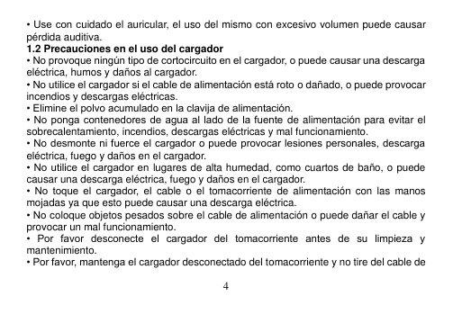  4  • Use con cuidado el auricular, el uso del mismo con excesivo volumen puede causar pérdida auditiva. 1.2 Precauciones en el uso del cargador • No provoque ningún tipo de cortocircuito en el cargador, o puede causar una descarga eléctrica, humos y daños al cargador. • No utilice el cargador si el cable de alimentación está roto o dañado, o puede provocar incendios y descargas eléctricas. • Elimine el polvo acumulado en la clavija de alimentación. • No ponga contenedores de agua al lado de la fuente de alimentación para evitar el sobrecalentamiento, incendios, descargas eléctricas y mal funcionamiento. • No desmonte ni fuerce el cargador o puede provocar lesiones personales, descarga eléctrica, fuego y daños en el cargador. • No utilice el cargador en lugares de alta humedad, como cuartos de baño, o puede causar una descarga eléctrica, fuego y daños en el cargador. •  No  toque  el  cargador, el  cable o  el  tomacorriente  de  alimentación  con  las  manos mojadas ya que esto puede causar una descarga eléctrica. • No coloque objetos pesados sobre el cable de alimentación o puede dañar el cable y provocar un mal funcionamiento. •  Por  favor  desconecte  el  cargador  del  tomacorriente  antes  de  su  limpieza  y mantenimiento. • Por favor, mantenga el cargador desconectado del tomacorriente y no tire del cable de 