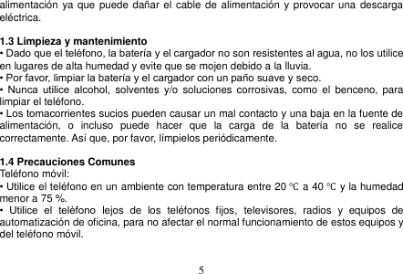  5  alimentación  ya que  puede dañar el cable de alimentación  y provocar una descarga eléctrica.  1.3 Limpieza y mantenimiento • Dado que el teléfono, la batería y el cargador no son resistentes al agua, no los utilice en lugares de alta humedad y evite que se mojen debido a la lluvia. • Por favor, limpiar la batería y el cargador con un paño suave y seco. •  Nunca  utilice  alcohol,  solventes y/o  soluciones  corrosivas, como  el  benceno, para limpiar el teléfono. • Los tomacorrientes sucios pueden causar un mal contacto y una baja en la fuente de alimentación,  o  incluso  puede  hacer  que  la  carga  de  la  batería  no  se  realice correctamente. Así que, por favor, límpielos periódicamente.  1.4 Precauciones Comunes Teléfono móvil: • Utilice el teléfono en un ambiente con temperatura entre 20 ℃ a 40 ℃ y la humedad menor a 75 %. •  Utilice  el  teléfono  lejos  de  los  teléfonos  fijos,  televisores,  radios  y  equipos  de automatización de oficina, para no afectar el normal funcionamiento de estos equipos y del teléfono móvil.  