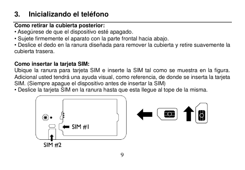  9  3.  Inicializando el teléfono Como retirar la cubierta posterior: • Asegúrese de que el dispositivo esté apagado. • Sujete firmemente el aparato con la parte frontal hacia abajo. • Deslice el dedo en la ranura diseñada para remover la cubierta y retire suavemente la cubierta trasera.  Como insertar la tarjeta SIM: Ubique la ranura para  tarjeta SIM e inserte la  SIM  tal como se muestra en la figura.   Adicional usted tendrá una ayuda visual, como referencia, de donde se inserta la tarjeta SIM. (Siempre apague el dispositivo antes de insertar la SIM) • Deslice la tarjeta SIM en la ranura hasta que esta llegue al tope de la misma.    