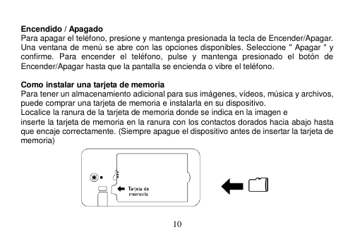  10   Encendido / Apagado Para apagar el teléfono, presione y mantenga presionada la tecla de Encender/Apagar. Una ventana de menú se abre con las opciones disponibles. Seleccione &quot; Apagar &quot; y confirme.  Para  encender  el  teléfono,  pulse  y  mantenga  presionado  el  botón  de Encender/Apagar hasta que la pantalla se encienda o vibre el teléfono.  Como instalar una tarjeta de memoria Para tener un almacenamiento adicional para sus imágenes, vídeos, música y archivos, puede comprar una tarjeta de memoria e instalarla en su dispositivo. Localice la ranura de la tarjeta de memoria donde se indica en la imagen e inserte la tarjeta de memoria en la ranura con los contactos dorados hacia abajo hasta que encaje correctamente. (Siempre apague el dispositivo antes de insertar la tarjeta de memoria)  