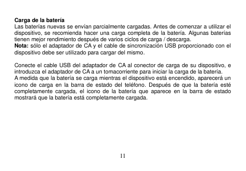  11   Carga de la batería Las baterías nuevas se envían parcialmente cargadas. Antes de comenzar a utilizar el dispositivo, se recomienda hacer una carga completa de la batería. Algunas baterías tienen mejor rendimiento después de varios ciclos de carga / descarga. Nota: sólo el adaptador de CA y el cable de sincronización USB proporcionado con el dispositivo debe ser utilizado para cargar del mismo.  Conecte el cable USB del adaptador de CA al conector de carga de su dispositivo, e introduzca el adaptador de CA a un tomacorriente para iniciar la carga de la batería. A medida que la batería se carga mientras el dispositivo está encendido, aparecerá un icono de carga  en  la barra de  estado del  teléfono.  Después  de  que la  batería  esté completamente  cargada,  el  icono  de  la  batería  que  aparece  en  la  barra  de  estado mostrará que la batería está completamente cargada.    