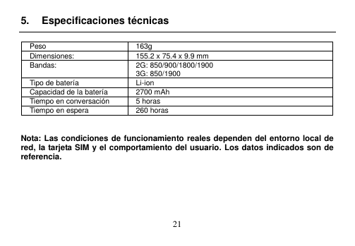  21  5.  Especificaciones técnicas  Peso 163g Dimensiones: 155.2 x 75.4 x 9.9 mm Bandas: 2G: 850/900/1800/1900 3G: 850/1900 Tipo de batería Li-ion Capacidad de la batería 2700 mAh Tiempo en conversación 5 horas Tiempo en espera 260 horas   Nota: Las condiciones de funcionamiento reales dependen del entorno local de red, la tarjeta SIM y el comportamiento del usuario. Los datos indicados son de referencia.       