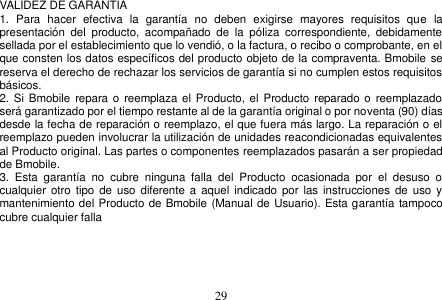  29  VALIDEZ DE GARANTIA 1.  Para  hacer  efectiva  la  garantía  no  deben  exigirse  mayores  requisitos  que  la presentación  del  producto,  acompañado  de  la  póliza  correspondiente,  debidamente sellada por el establecimiento que lo vendió, o la factura, o recibo o comprobante, en el que consten los datos específicos del producto objeto de la compraventa. Bmobile se reserva el derecho de rechazar los servicios de garantía si no cumplen estos requisitos básicos. 2. Si Bmobile  repara o  reemplaza el Producto, el  Producto  reparado o  reemplazado será garantizado por el tiempo restante al de la garantía original o por noventa (90) días desde la fecha de reparación o reemplazo, el que fuera más largo. La reparación o el reemplazo pueden involucrar la utilización de unidades reacondicionadas equivalentes al Producto original. Las partes o componentes reemplazados pasarán a ser propiedad de Bmobile. 3.  Esta  garantía  no  cubre  ninguna  falla  del  Producto  ocasionada  por  el  desuso  o cualquier  otro tipo  de uso diferente a aquel  indicado por  las  instrucciones de  uso  y mantenimiento del Producto de Bmobile (Manual de Usuario). Esta garantía tampoco cubre cualquier falla         