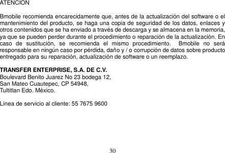  30  ATENCION    Bmobile recomienda encarecidamente que, antes de la actualización del software o el mantenimiento del producto, se haga una copia de seguridad de los datos, enlaces y otros contenidos que se ha enviado a través de descarga y se almacena en la memoria, ya que se pueden perder durante el procedimiento o reparación de la actualización. En caso  de  sustitución,  se  recomienda  el  mismo  procedimiento.    Bmobile  no  será responsable en ningún caso por pérdida, daño y / o corrupción de datos sobre producto entregado para su reparación, actualización de software o un reemplazo.  TRANSFER ENTERPRISE, S.A. DE C.V. Boulevard Benito Juarez No 23 bodega 12,   San Mateo Cuautepec, CP 54948,   Tultitlan Edo. México.  Línea de servicio al cliente: 55 7675 9600      