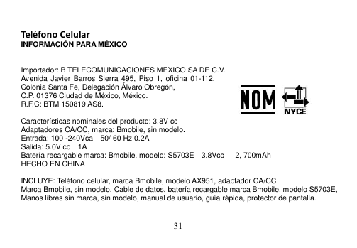  31   Teléfono Celular INFORMACIÓN PARA MÉXICO   Importador: B TELECOMUNICACIONES MEXICO SA DE C.V. Avenida Javier Barros Sierra 495,  Piso 1,  oficina 01-112, Colonia Santa Fe, Delegación Álvaro Obregón, C.P. 01376 Ciudad de México, México.     R.F.C: BTM 150819 AS8.  Características nominales del producto: 3.8V cc Adaptadores CA/CC, marca: Bmobile, sin modelo. Entrada: 100 -240Vca    50/ 60 Hz 0.2A Salida: 5.0V cc    1A Batería recargable marca: Bmobile, modelo: S5703E  3.8Vcc    2, 700mAh HECHO EN CHINA  INCLUYE: Teléfono celular, marca Bmobile, modelo AX951, adaptador CA/CC Marca Bmobile, sin modelo, Cable de datos, batería recargable marca Bmobile, modelo S5703E, Manos libres sin marca, sin modelo, manual de usuario, guía rápida, protector de pantalla. 