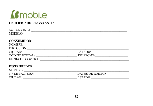  32      CERTIFICADO DE GARANTIA  No. ESN / IMEI:_____________________________________________________________ MODELO: _________________________________________________________________  CONSUMIDOR: NOMBRE:__________________________________________________________________ DIRECCIÓN:________________________________________________________________ CIUDAD: __________________________________ ESTADO: _______________________ CÓDIGO POSTAL: __________________________ TELÉFONO:_____________________ FECHA DE COMPRA: ________________________________________________________  DISTRIBUIDOR: NOMBRE: __________________________________________________________________ N º DE FACTURA: __________________________ DATOS DE EDICIÓN: _____________ CIUDAD: __________________________________ ESTADO:________________________     