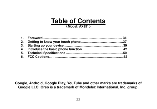  33   Table of Contents （Model: AX951）   1.  Foreword ....................................................................................... 34 2.  Getting to know your touch phone...............................................37 3.  Starting up your device..................................................................39 4.  Introduce the basic phone function .............................................42 5.  Technical Specifications ...............................................................50 6.  FCC Cautions…………....................................................................52       Google, Android, Google Play, YouTube and other marks are trademarks of Google LLC; Oreo is a trademark of Mondelez International, Inc. group.  