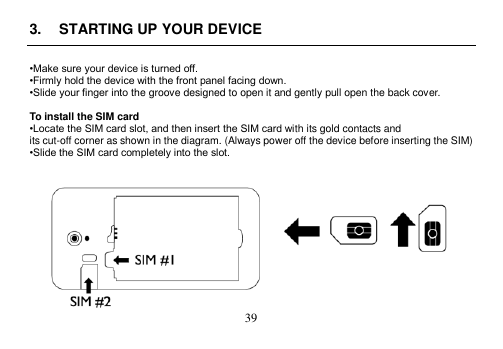  39  3.  STARTING UP YOUR DEVICE  •Make sure your device is turned off. •Firmly hold the device with the front panel facing down. •Slide your finger into the groove designed to open it and gently pull open the back cover.  To install the SIM card •Locate the SIM card slot, and then insert the SIM card with its gold contacts and its cut-off corner as shown in the diagram. (Always power off the device before inserting the SIM) •Slide the SIM card completely into the slot.    