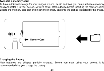  40  To install a memory card To have additional storage for your images, videos, music and files, you can purchase a memory card and install it in your device. (Always power off the device before inserting the memory card) Locate the memory card slot and Insert the memory card into the slot as indicated by the image.      Charging the Battery New  batteries  are  shipped  partially  charged.  Before  you  start  using  your  device,  it  is recommended that you charge the battery.   