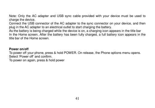  41    Note: Only  the AC  adapter  and  USB  sync cable  provided  with your  device must be  used  to charge the device. Connect the USB connector of the AC adapter to the sync connector on your device, and then plug in the AC adapter to an electrical outlet to start charging the battery. As the battery is being charged while the device is on, a charging icon appears in the title bar In the Home screen. After the battery has been fully charged, a full battery icon appears in the title bar of the Home screen.   Power on/off To power off your phone, press &amp; hold POWER. On release, the Phone options menu opens. Select ‘Power off’ and confirm. To power on again, press &amp; hold power     