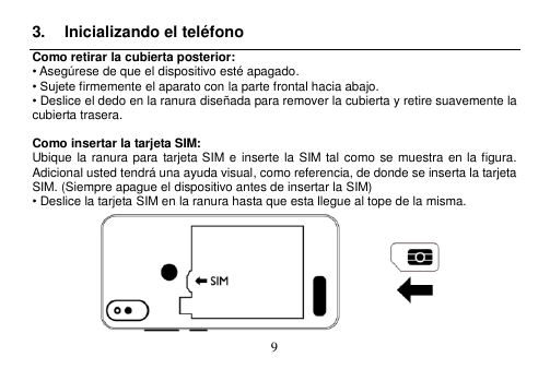  9  3.  Inicializando el teléfono Como retirar la cubierta posterior: • Asegúrese de que el dispositivo esté apagado. • Sujete firmemente el aparato con la parte frontal hacia abajo. • Deslice el dedo en la ranura diseñada para remover la cubierta y retire suavemente la cubierta trasera.  Como insertar la tarjeta SIM: Ubique la ranura para  tarjeta SIM e inserte la  SIM  tal como se muestra en la figura.   Adicional usted tendrá una ayuda visual, como referencia, de donde se inserta la tarjeta SIM. (Siempre apague el dispositivo antes de insertar la SIM) • Deslice la tarjeta SIM en la ranura hasta que esta llegue al tope de la misma.    