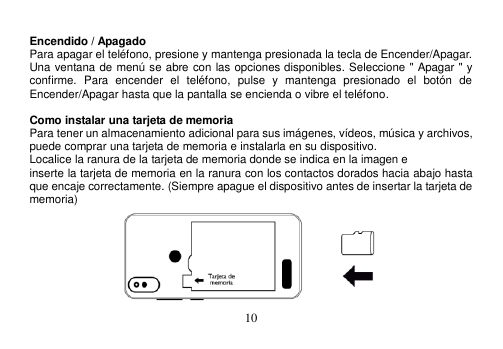  10   Encendido / Apagado Para apagar el teléfono, presione y mantenga presionada la tecla de Encender/Apagar. Una ventana de menú se abre con las opciones disponibles. Seleccione &quot; Apagar &quot; y confirme.  Para  encender  el  teléfono,  pulse  y  mantenga  presionado  el  botón  de Encender/Apagar hasta que la pantalla se encienda o vibre el teléfono.  Como instalar una tarjeta de memoria Para tener un almacenamiento adicional para sus imágenes, vídeos, música y archivos, puede comprar una tarjeta de memoria e instalarla en su dispositivo. Localice la ranura de la tarjeta de memoria donde se indica en la imagen e inserte la tarjeta de memoria en la ranura con los contactos dorados hacia abajo hasta que encaje correctamente. (Siempre apague el dispositivo antes de insertar la tarjeta de memoria)  