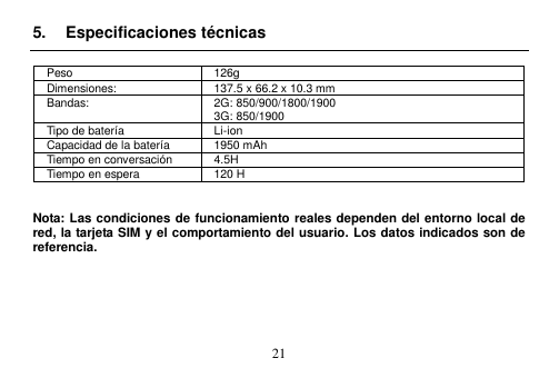  21  5.  Especificaciones técnicas  Peso 126g Dimensiones: 137.5 x 66.2 x 10.3 mm Bandas: 2G: 850/900/1800/1900 3G: 850/1900 Tipo de batería Li-ion Capacidad de la batería 1950 mAh Tiempo en conversación 4.5H Tiempo en espera 120 H   Nota: Las condiciones de funcionamiento reales dependen del entorno local de red, la tarjeta SIM y el comportamiento del usuario. Los datos indicados son de referencia.       