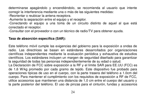  24  determinarse  apagándolo  y  encendiéndolo,  se  recomienda  al  usuario  que  intente corregir la interferencia mediante una o más de las siguientes medidas: -Reorientar o reubicar la antena receptora. -Aumente la separación entre el equipo y el receptor. -Conectando  el  equipo  a  una  toma  de  un  circuito  distinto  de  aquel  al  que  está conectado el receptor. -Consultar con el proveedor o con un técnico de radio/TV para obtener ayuda.  Tasa de absorción específica (SAR):  Este teléfono móvil cumple las exigencias del gobierno para la exposición a ondas de radio.  Las  directrices  se  basan  en  estándares  desarrollados  por  organizaciones científicas independientes mediante la evaluación periódica y exhaustiva de estudios científicos. Los estándares incluyen un margen de seguridad diseñado para garantizar la seguridad de todas las personas independientemente de su edad o salud. La Declaración de FCC sobre exposición a la RF y el límite SAR para EE.UU (FCC) es de  1,6 W/kg  promedio por cada  gramo  de  tejido. Este dispositivo fue  probado  para operaciones típicas de uso en el cuerpo, con la parte trasera del teléfono a 1.0cm del cuerpo. Para mantener el cumplimiento con los requisitos de exposición a RF de FCC, utilice accesorios que mantienen una distancia de 1,0 cm entre el cuerpo del usuario y la parte posterior del teléfono. El uso de pinzas para el cinturón, fundas y accesorios 