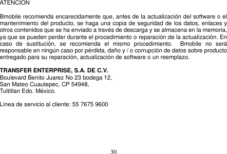  30  ATENCION    Bmobile recomienda encarecidamente que, antes de la actualización del software o el mantenimiento del producto, se haga una copia de seguridad de los datos, enlaces y otros contenidos que se ha enviado a través de descarga y se almacena en la memoria, ya que se pueden perder durante el procedimiento o reparación de la actualización. En caso  de  sustitución,  se  recomienda  el  mismo  procedimiento.    Bmobile  no  será responsable en ningún caso por pérdida, daño y / o corrupción de datos sobre producto entregado para su reparación, actualización de software o un reemplazo.  TRANSFER ENTERPRISE, S.A. DE C.V. Boulevard Benito Juarez No 23 bodega 12,   San Mateo Cuautepec, CP 54948,   Tultitlan Edo. México.  Línea de servicio al cliente: 55 7675 9600      