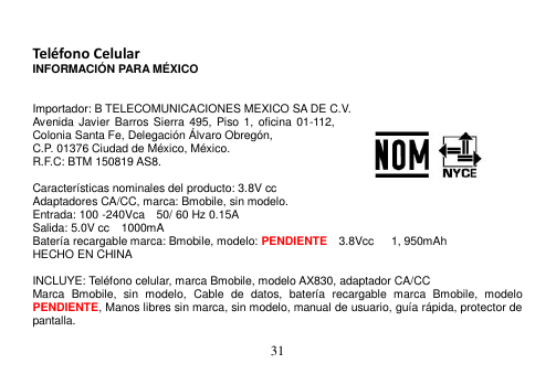  31   Teléfono Celular INFORMACIÓN PARA MÉXICO   Importador: B TELECOMUNICACIONES MEXICO SA DE C.V. Avenida Javier Barros Sierra  495,  Piso  1,  oficina 01-112, Colonia Santa Fe, Delegación Álvaro Obregón, C.P. 01376 Ciudad de México, México.     R.F.C: BTM 150819 AS8.  Características nominales del producto: 3.8V cc Adaptadores CA/CC, marca: Bmobile, sin modelo. Entrada: 100 -240Vca    50/ 60 Hz 0.15A Salida: 5.0V cc    1000mA Batería recargable marca: Bmobile, modelo: PENDIENTE  3.8Vcc      1, 950mAh HECHO EN CHINA  INCLUYE: Teléfono celular, marca Bmobile, modelo AX830, adaptador CA/CC Marca  Bmobile,  sin  modelo,  Cable  de  datos,  batería  recargable  marca  Bmobile,  modelo PENDIENTE, Manos libres sin marca, sin modelo, manual de usuario, guía rápida, protector de pantalla.  