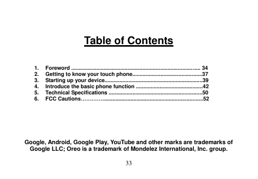  33    Table of Contents    1.  Foreword ....................................................................................... 34 2.  Getting to know your touch phone...............................................37 3.  Starting up your device..................................................................39 4.  Introduce the basic phone function .............................................42 5.  Technical Specifications ...............................................................50 6.  FCC Cautions…………....................................................................52       Google, Android, Google Play, YouTube and other marks are trademarks of Google LLC; Oreo is a trademark of Mondelez International, Inc. group. 