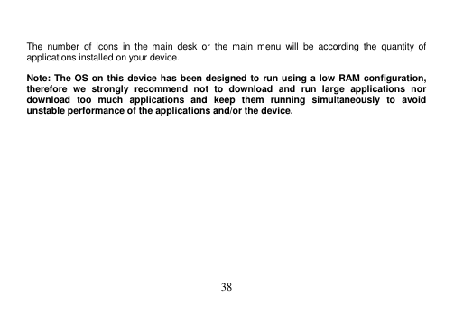  38    The  number  of  icons  in  the  main  desk  or  the  main  menu  will  be  according  the  quantity  of applications installed on your device.  Note: The OS on this device has been designed to run using a low RAM configuration, therefore  we  strongly  recommend  not  to  download  and  run  large  applications  nor download  too  much  applications  and  keep  them  running  simultaneously  to  avoid unstable performance of the applications and/or the device. 