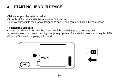  39  3.  STARTING UP YOUR DEVICE  •Make sure your device is turned off. •Firmly hold the device with the front panel facing down. •Slide your finger into the groove designed to open it and gently pull open the back cover.  To install the SIM card •Locate the SIM card slot, and then insert the SIM card with its gold contacts and its cut-off corner as shown in the diagram. (Always power off the device before inserting the SIM) •Slide the SIM card completely into the slot.    