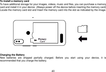  40  To install a memory card To have additional storage for your images, videos, music and files, you can purchase a memory card and install it in your device. (Always power off the device before inserting the memory card) Locate the memory card slot and Insert the memory card into the slot as indicated by the image.      Charging the Battery New  batteries  are  shipped  partially  charged.  Before  you  start  using  your  device,  it  is recommended that you charge the battery.     