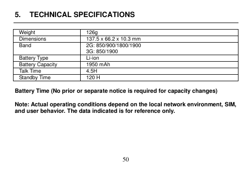  50  5.  TECHNICAL SPECIFICATIONS  Weight 126g Dimensions 137.5 x 66.2 x 10.3 mm Band 2G: 850/900/1800/1900 3G: 850/1900 Battery Type Li-ion Battery Capacity 1950 mAh Talk Time 4.5H Standby Time 120 H    Battery Time (No prior or separate notice is required for capacity changes)  Note: Actual operating conditions depend on the local network environment, SIM, and user behavior. The data indicated is for reference only.       