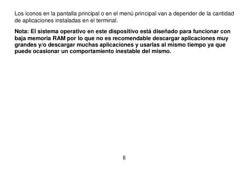  8  Los iconos en la pantalla principal o en el menú principal van a depender de la cantidad de aplicaciones instaladas en el terminal. Nota: El sistema operativo en este dispositivo está diseñado para funcionar con baja memoria RAM por lo que no es recomendable descargar aplicaciones muy grandes y/o descargar muchas aplicaciones y usarlas al mismo tiempo ya que puede ocasionar un comportamiento inestable del mismo. 