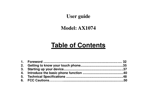   User guide  Model: AX1074  Table of Contents    1.  Foreword ....................................................................................... 32 2.  Getting to know your touch phone...............................................35 3.  Starting up your device..................................................................37 4.  Introduce the basic phone function .............................................40 5.  Technical Specifications ...............................................................48 6.  FCC Cautions…………....................................................................50     