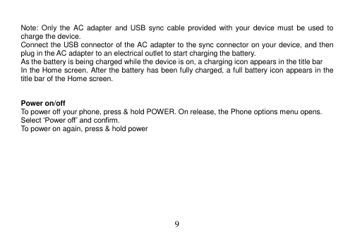  9   Note: Only  the  AC  adapter and USB sync  cable  provided with your  device must  be  used  to charge the device. Connect the USB connector of the AC adapter to the sync connector on your device, and then plug in the AC adapter to an electrical outlet to start charging the battery. As the battery is being charged while the device is on, a charging icon appears in the title bar In the Home screen. After the battery has been fully charged, a full battery icon appears in the title bar of the Home screen.   Power on/off To power off your phone, press &amp; hold POWER. On release, the Phone options menu opens. Select ‘Power off’ and confirm. To power on again, press &amp; hold power     