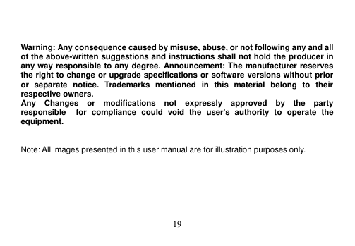  19     Warning: Any consequence caused by misuse, abuse, or not following any and all of the above-written suggestions and instructions shall not hold the producer in any way responsible to any degree. Announcement: The manufacturer reserves the right to change or upgrade specifications or software versions without prior or  separate  notice.  Trademarks  mentioned  in  this  material  belong  to  their respective owners. Any    Changes    or    modifications    not    expressly    approved    by    the    party   responsible    for  compliance  could  void  the  user&apos;s  authority  to  operate  the equipment.   Note: All images presented in this user manual are for illustration purposes only.  