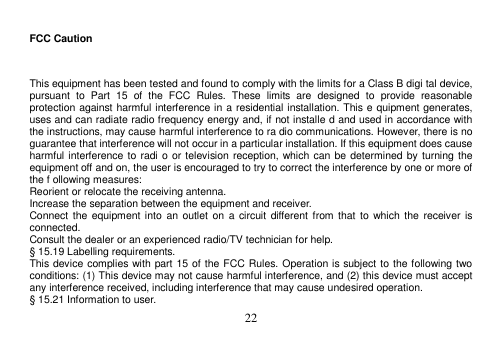  22   FCC Caution  This equipment has been tested and found to comply with the limits for a Class B digi tal device, pursuant  to  Part  15  of  the  FCC  Rules.  These  limits  are  designed  to  provide  reasonable protection against harmful interference in a residential installation. This e quipment generates, uses and can radiate radio frequency energy and, if not installe d and used in accordance with the instructions, may cause harmful interference to ra dio communications. However, there is no guarantee that interference will not occur in a particular installation. If this equipment does cause harmful interference to  radi o or television reception, which can be determined by turning the equipment off and on, the user is encouraged to try to correct the interference by one or more of the f ollowing measures: Reorient or relocate the receiving antenna. Increase the separation between the equipment and receiver. Connect the  equipment into  an  outlet  on  a  circuit different  from that  to  which  the receiver  is connected. Consult the dealer or an experienced radio/TV technician for help. § 15.19 Labelling requirements. This device complies with part 15 of the FCC Rules. Operation is subject to the following two conditions: (1) This device may not cause harmful interference, and (2) this device must accept any interference received, including interference that may cause undesired operation. § 15.21 Information to user. 