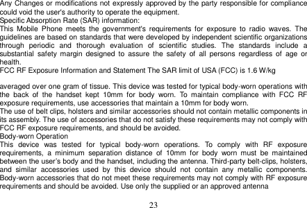  23  Any Changes or modifications not expressly approved by the party responsible for compliance could void the user&apos;s authority to operate the equipment. Specific Absorption Rate (SAR) information: This  Mobile  Phone meets  the  government&apos;s  requirements  for  exposure  to radio  waves.  The guidelines are based on standards that were developed by independent scientific organizations through  periodic  and  thorough  evaluation  of  scientific  studies.  The  standards  include  a substantial  safety margin  designed  to  assure  the  safety  of  all  persons  regardless  of  age  or health. FCC RF Exposure Information and Statement The SAR limit of USA (FCC) is 1.6 W/kg    averaged over one gram of tissue. This device was tested for typical body-worn operations with the  back  of  the  handset  kept  10mm  for  body  worn.  To  maintain  compliance  with  FCC  RF exposure requirements, use accessories that maintain a 10mm for body worn. The use of belt clips, holsters and similar accessories should not contain metallic components in its assembly. The use of accessories that do not satisfy these requirements may not comply with FCC RF exposure requirements, and should be avoided. Body-worn Operation This  device  was  tested  for  typical  body-worn  operations.  To  comply  with  RF  exposure requirements,  a  minimum  separation  distance  of  10mm  for  body  worn  must  be  maintained between the user’s body and the handset, including the antenna. Third-party belt-clips, holsters, and  similar  accessories  used  by  this  device  should  not  contain  any  metallic  components. Body-worn accessories that do not meet these requirements may not comply with RF exposure requirements and should be avoided. Use only the supplied or an approved antenna 