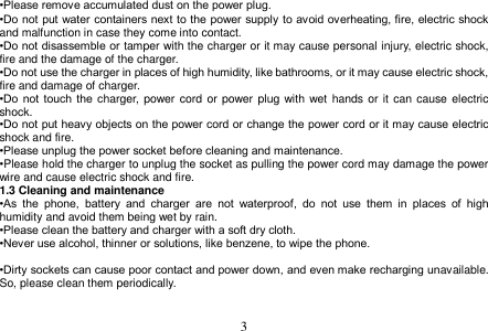  3  •Please remove accumulated dust on the power plug. •Do not put water containers next to the power supply to avoid overheating, fire, electric shock and malfunction in case they come into contact. •Do not disassemble or tamper with the charger or it may cause personal injury, electric shock, fire and the damage of the charger. •Do not use the charger in places of high humidity, like bathrooms, or it may cause electric shock, fire and damage of charger. •Do  not  touch the charger,  power cord or power  plug with wet hands or it  can cause electric shock. •Do not put heavy objects on the power cord or change the power cord or it may cause electric shock and fire. •Please unplug the power socket before cleaning and maintenance. •Please hold the charger to unplug the socket as pulling the power cord may damage the power wire and cause electric shock and fire. 1.3 Cleaning and maintenance •As  the  phone,  battery  and  charger  are  not  waterproof,  do  not  use  them  in  places  of  high humidity and avoid them being wet by rain. •Please clean the battery and charger with a soft dry cloth. •Never use alcohol, thinner or solutions, like benzene, to wipe the phone.    •Dirty sockets can cause poor contact and power down, and even make recharging unavailable. So, please clean them periodically.   