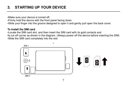  7  3.  STARTING UP YOUR DEVICE  •Make sure your device is turned off. •Firmly hold the device with the front panel facing down. •Slide your finger into the groove designed to open it and gently pull open the back cover.  To install the SIM card •Locate the SIM card slot, and then insert the SIM card with its gold contacts and its cut-off corner as shown in the diagram. (Always power off the device before inserting the SIM) •Slide the SIM card completely into the slot.   