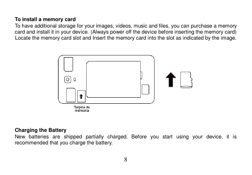  8   To install a memory card To have additional storage for your images, videos, music and files, you can purchase a memory card and install it in your device. (Always power off the device before inserting the memory card) Locate the memory card slot and Insert the memory card into the slot as indicated by the image.       Charging the Battery New  batteries  are  shipped  partially  charged.  Before  you  start  using  your  device,  it  is recommended that you charge the battery.    