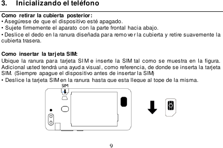  9  3.  Inicializando el teléfono Como  retirar la cubierta  posterior: • Asegúrese de  que el dispositivo esté apagado. •  Sujete firmemente el aparato con la parte frontal hacia abajo. • Deslice el dedo en la ranura diseñada para remo ve r la cubierta y  retire suavemente la cubierta trasera.  Como  insertar  la tarj eta SIM: Ubique la ranura para  tarjeta  SI M e  inserte  la SIM tal  como  se  muestra en  la  figura.   Adicional usted tendrá una ayud a visual , como referencia, de donde se inserta la tarjeta  SIM. (Siempre apague el dispositivo antes de insertar la SIM) •  Deslice la tarjeta SIM en la ranura  hasta que esta llegue al tope de la misma.     