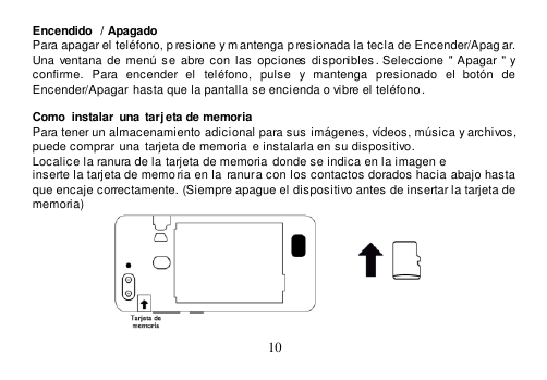  10  Encendido  / Apagado Para apagar el teléfono, p resione y mantenga p resionada la tecla de Encender/Apag ar. Una  ventana de  menú  se  abre con  las  opciones disponibles . Seleccione &quot; Apagar &quot; y confirme.  Para  encender  el  teléfono,  pulse  y  mantenga  presionado  el  botón  de Encender/Apagar  hasta que la pantalla se encienda o vibre el teléfono.  Como  instalar  una  tarj eta de memoria Para tener un almacenamiento adicional para sus imágenes, vídeos, música y archivos, puede comprar  una tarjeta de memoria  e instalarla en su dispositivo. Localice la ranura de la tarjeta de memoria  donde se indica en la imagen e inserte la tarjeta de memo ria en la ranura con los contactos dorados hacia abajo hasta  que encaje correctamente. (Siempre apague el dispositivo antes de insertar la tarjeta de memoria)  