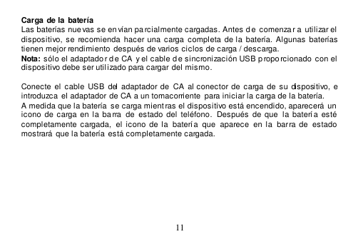  11  Carga de la  batería Las baterías nue vas se en vían pa rcialmente cargadas. Antes de  comenza r a utilizar el  dispositivo,  se  recomienda  hacer una  carga  completa  de la  batería.  Algunas baterías tienen mejor rendimiento  después de varios ciclos de carga / descarga. Nota: sólo el adaptado r de CA  y el cable de sincronización USB p roporcionado  con el  dispositivo debe ser utilizado para cargar del mismo.  Conecte  el  cable  USB  del  adaptador de  CA al  conector de carga de  su  dispositivo,  e introduzca  el adaptador de CA a un tomacorriente para iniciar la carga de la batería. A medida que la batería  se carga mient ras el dispositivo está encendido, aparecerá un  icono  de  carga  en  la  ba rra   de estado  del teléfono.   Después de que  la batería esté completamente  cargada,   el  icono  de  la   batería  que   aparece   en  la  barra  de  estado mostrará  que la batería está completamente cargada.    