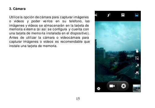  15  3. Cámara  Utilice la opción de cámara para capturar imágenes  o  videos  y  poder  ve rlos  en  su  teléfono,  las imágenes y videos se almacenarán  en la tarjeta de  memoria e xterna (si así se configura  y cuenta con  una tarjeta de memo ria instalada en el dispositivo). Antes  de  utilizar  la  cámara  o  videocámara  para capturar  imágenes o  videos  es  recomendable  que instale una tarjeta de memoria.            