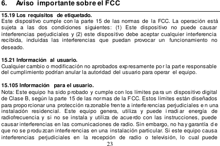  23  6.  Aviso  importante sobre el FCC 15.19 Los  requisitos  de etiquetado. Este  dispositivo cumple  con  la  parte 15  de  las  normas de  la FCC. La  operación  está sujeta  a  las  dos  condiciones  siguientes:  (1)  Este  dispositivo  no  puede  causar interferencias  perjudiciales  y  (2)  este  dispositivo debe  aceptar cualquier interferencia  recibida,  incluidas  las  interferencias  que  puedan  provocar  un  funcionamiento  no  deseado.  15.21 Información  al  usuario. Cualquier cambio o modificación no aprobados exp resamente po r la parte responsable  del cumplimiento podrían anular la autoridad  del usuario para operar  el equipo.   15.105 Información  para el usuario. Nota: Este equipo  ha sido p robado  y cumple con los límites pa ra un  dispositivo digital de Clase B, según la parte 15 de las normas de la FCC. Estos límites están diseñados para proporcionar una  protección razonable fren te a interferencias perjudiciales e n una instalación  residencial.  Este  equipo  genera,  utiliza  y  puede  i rradi ar  energía   de  radiofrecuencia y  si no se instala y  utiliza de  acue rdo  con las  instrucciones, puede  causar interferencias en las comunicaciones de radio. Sin embargo, no ha y garantía  d e que no se p rodu zcan interferencias en una  instalación particular. Si este equipo causa interferencias  perjudiciales  en  la  recepción  de  radio  o  televisión,  lo  cual  puede 