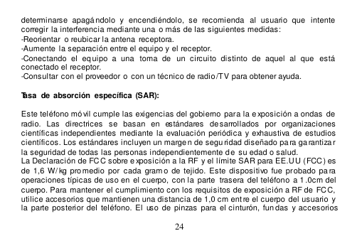  24  determinarse  apagándolo  y  encendiéndolo,  se  recomienda   al  usuario  que   intente  corregir la interferencia mediante una o más de las siguientes medidas:  -Reorientar  o reubicar la antena  receptora. -Aumente  la separación entre el equipo y el receptor. -Conectando  el  eq uipo  a  una   toma  de   un  circuito  distinto  de  aquel  al  que   está conectado el receptor. -Consultar con el proveedor o  con un técnico de radio /TV para obtener ayuda.  Tasa  de absorción  específica  (SAR):   Este teléfono móvil cumple las exigencias del gobierno para la e xposición a ondas  de  radio.  Las  directrices  se  basan  en  estándares  de sarrollados  por  organizaciones  científicas independientes  mediante  la  evaluación  periódica  y exhaustiva de  estudios científicos. Los estándares incluyen un margen de segu ridad diseñado pa ra ga rantizar la seguridad de todas las personas independientemente de su edad o salud. La Declaración de FCC sobre e xposición a la RF y el límite SAR para EE.U U (FCC) es  de  1,6  W/ kg promedio  por cada  gram o  de  tejido.  Este  dispositivo fue  probado  pa ra  operaciones típicas de uso en  el cuerpo,  con la  parte  trasera del teléfono a 1 .0cm del  cuerpo. Para mantener el cumplimiento con los requisitos de exposición a RF de  FCC, utilice accesorios que mantienen una distancia de 1,0 cm entre el cuerpo del usuario  y la  parte posterior del teléfono.  El  uso de  pinzas  para el cinturón,  fun das  y accesorios 