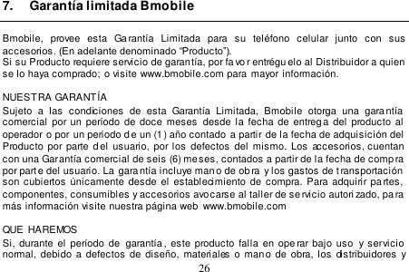  26  7.  Garantía limitada Bmobile  Bmobile,  provee  esta  Garantía  Limitada  para  su  teléfono  celular  junto  con  sus accesorios. (En adelante denominado “Producto”). Si su Producto requiere servicio de garantía, por favo r entrégu elo al Distribuidor a quien se lo haya comprado;  o visite www.bmobile.com para mayor información.  NUESTRA GARANTÍA Sujeto  a  las  condiciones  de  esta  Garantía  Limitada,  Bmobile  otorga  una  garantía comercial por un período de doce meses  desde  la fecha  de entrega del producto  al  operador o por un periodo de un (1) año contado  a partir de la fecha de adquisición del Producto por parte d el  usuario, por los  defectos  del mismo.  Los accesorios, cuentan con una Garantía comercial de seis (6) meses, contados a partir de la fecha de comp ra por parte del usuario. La  garantía incluye man o de ob ra  y los gastos de t ransportación  son  cubiertos  únicamente  desde  el  establecimiento  de  compra. Para adquirir pa rtes,  componentes, consumibles y accesorios avocarse al taller de se rvicio autori zado, pa ra más información visite nuestra página web  www.bmobile.com    QUE  HAREMOS Si, durante el  período  de   garantía,  este  producto  falla  en  ope rar  bajo  uso  y servicio normal,  debido  a  defectos de  diseño,  materiales  o  mano  de  obra,  los  distribuidores  y 