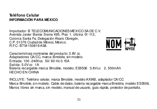  31   Teléfono Celular INFORMACIÓN PARA MÉXICO   Importador: B TELECOMUNICACIONES MEXICO SA DE C.V. Avenida Javier Barros Sierra 495,  Piso 1, oficina  01-112, Colonia Santa Fe, Delegación Álvaro Obregón, C.P. 01376 Ciudad de México, México.    R.F.C: BTM 150819 AS8.  Características nominales del producto: 3.8V cc Adaptadores CA/CC, marca: Bmobile, sin modelo. Entrada: 100 -240Vca   50/ 60 Hz 0.15 A Salida: 5.0V cc  1A Batería recargable marca: Bmobile, modelo: ES5506   3.8Vcc   2, 500mAh HECHO EN CHINA  INCLUYE: Teléfono celular, marca Bmobile, modelo AX960, adaptador CA/CC Marca Bmobile, sin modelo, Cable de datos, batería recargable marca Bmobile, modelo ES5506, Manos libres sin marca, sin modelo, manual de usuario, guía rápida, protector de pantalla.   