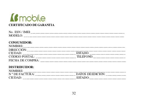  32       CERTIFICADO DE GARANTIA  No. ESN / IMEI:______________________________________________________ _______ MODELO: _________________________________________________________________  CONSUMIDOR: NOMBRE:__________________________________________________________________ DIRECCIÓN:________________________________________________________________ CIUDAD: __________________________________ ESTADO: ___________________ ____ CÓDIGO POSTAL: __________________________ TELÉFONO:_____________________ FECHA DE COMPRA: ________________________________________________________  DISTRIBUIDOR: NOMBRE: __________________________________________________________________ N º DE FACTURA: __________________________ DATOS DE EDICIÓN: _____________ CIUDAD: __________________________________ ESTADO:________________________    