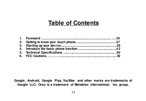  33    Table of Contents    1.  Foreword .................................................................................. ..... 34 2.  Getting to know your  touch phone...............................................37 3.  Starting up your device..................................................................39 4.  Introduce the basic phone function .............................................4 2 5.  Technical Specifications ............................................................. ..50 6.  FCC Cautions…………....................................................................52       Google,  Android,  Google  Play,  YouTube  and  other  marks are trademarks  of Google  LLC;  Oreo is a trademark  of Mondelez  International,  Inc. group. 