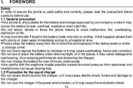  34  1.  FOREWORD Safety In  order  to ensure the phone is used safely and correctly, please  read  the precautions  below carefully before use. 1.1 General precaution •Your phone is only suitable for the battery and charger approved by our company or else it may cause the battery to leak, overheat, explode or even catch fire. •Do  not  knock,  vibrate  or  throw  the  phone  heavily to  avoid  malfunction,  fire,  overheating, explosion or fire. •It may burn the skin if liquid in the battery leaks onto skin or clothes. If this happens please flush with plenty of clean water immediately and go to a hospital at once. •Please keep the battery away from fire to avoid fire and explosion if the battery leaks or emits   a strange smell. •Do not place expose the battery to moisture or it may cause overheating, fumes and corrosion. •Do not use or place the battery under direct sunlight, or in hot places, it may cause leakage and overheating, thus reducing performance and shortening the lifespan.  •Do not charge the battery for over 24 hours continuously. •Use careful with the earphone maybe possible excessive sound pressure from earphones and headphones can cause hearing loss. 1.2 Precaution for the use of charger •Do not cause short circuit to the charger, or it may cause electric shock, fumes and damage to the charger. •Do not use the charger if the power wire is broken, or it may cause fire and electric shock. 