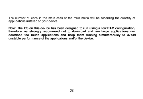  38     The  number of  icons in the  main  desk or the  main menu  will  be  according  the quantity of applications installed on your device.  Note: The OS on  this dev ice  has  been designed to run  using  a  low RAM  configuration, therefore  we  strongly  recommend  not  to  download  and  run  large  applications  nor download  too  much  applications  and  keep  them  running  simultaneously  to  av oid unstable performance of the applications and/or the device. 