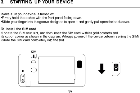  39  3.  STARTING  UP YOUR DEVICE  •Make sure your device is turned off. •Firmly hold the device with the front panel facing down.  •Slide your finger into the groove designed to open it and gently pull open the back cover.  To install the SIM card •Locate the SIM card slot, and then insert the SIM card wi th its gold contacts and its cut-off corner as shown in the diagram. (Always power off the device before inserting the SIM) •Slide the SIM card completely into the slot.    