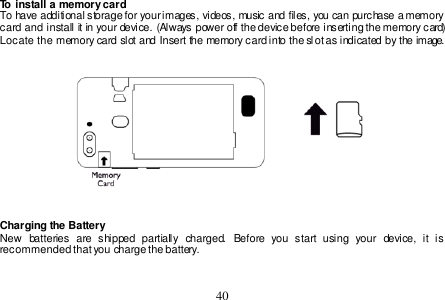  40  To install a memory card To have additional storage for your images, videos, music and files, you can purchase a memory card and install it in your device. (Always power off the device before inserting the memory card) Locate the memory card slot and Insert the memory card into the sl ot as indicated by the image.     Charging the Battery New  batteries  are  shipped  partially  charged.  Before  you  start  using  your  device,  it  is recommended that you charge the battery.    