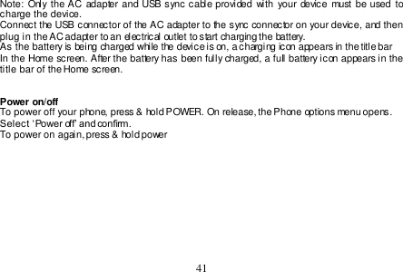  41  Note:  Only the AC  adapter and USB sync cable provided  with  your  device must be used to charge the device. Connect the USB connector of the AC adapter to the sync connector on your device, and then plug in the AC adapter to an electrical outlet to start charging the battery.  As the battery is being charged while the device is on, a charging icon appears in the title bar  In the Home screen. After the battery has been fully charged, a full battery icon appears in the title bar of the Home screen.   Power on/off To power off your phone, press &amp; hold POWER. On release, the Phone options menu opens.  Select ‘Power off’ and confirm. To power on again, press &amp; hold power    